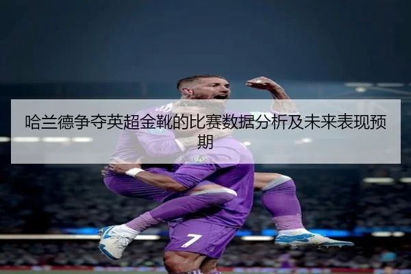 哈兰德争夺英超金靴的比赛数据分析及未来表现预期