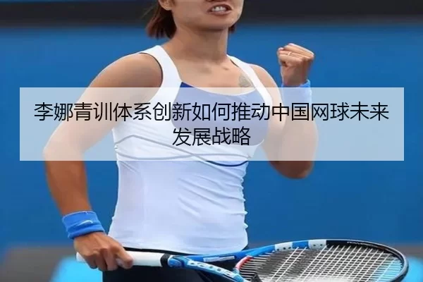 李娜青训体系创新如何推动中国网球未来发展战略