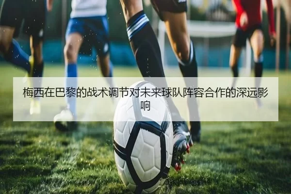梅西在巴黎的战术调节对未来球队阵容合作的深远影响