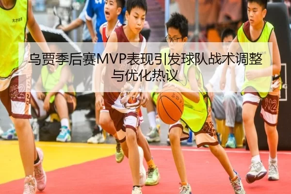 乌贾季后赛MVP表现引发球队战术调整与优化热议